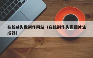 遵义在线ai头像制作网站（在线制作头像图片生成器）
