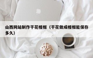 遵义山西网站制作干花相框（干花做成相框能保存多久）